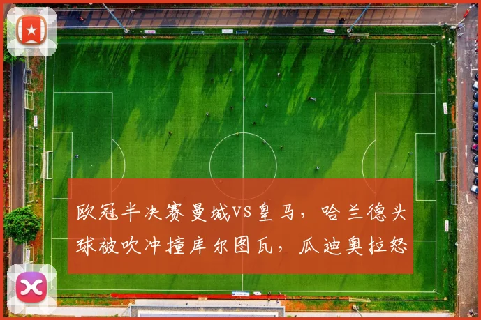 欧冠半决赛曼城vs皇马,哈兰德头球被吹冲撞库尔图瓦,瓜迪奥拉怒斥双重标准?
