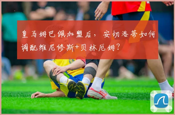 皇马姆巴佩加盟后,安切洛蒂如何调配维尼修斯+贝林厄姆?