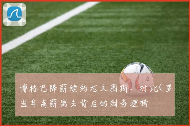 博格巴降薪续约尤文图斯,对比C罗当年高薪离去背后的财务逻辑