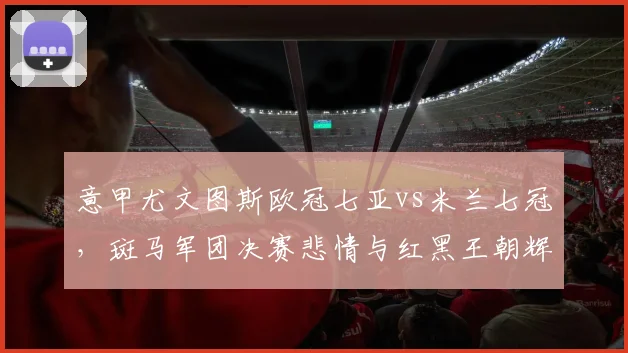 意甲尤文图斯欧冠七亚vs米兰七冠，斑马军团决赛悲情与红黑王朝辉煌对比