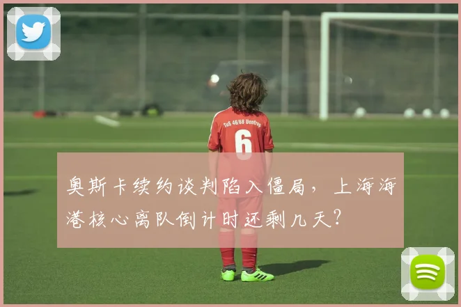 奥斯卡续约谈判陷入僵局,上海海港核心离队倒计时还剩几天?