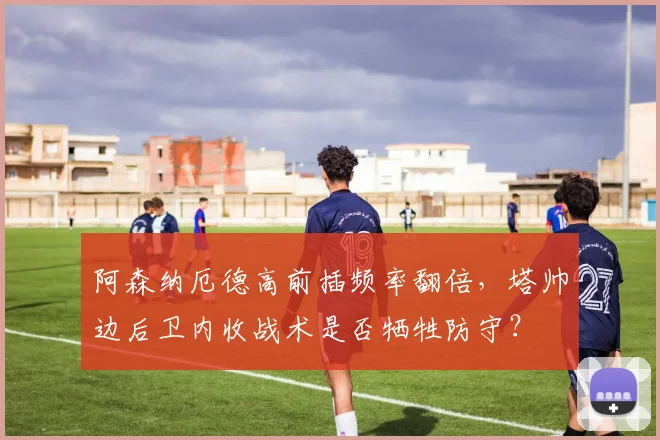 阿森纳厄德高前插频率翻倍，塔帅边后卫内收战术是否牺牲防守？