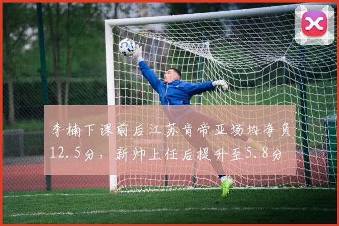 李楠下课前后江苏肯帝亚场均净负12.5分,新帅上任后提升至5.8分
