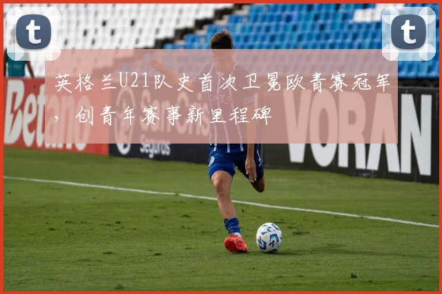 英格兰U21队史首次卫冕欧青赛冠军，创青年赛事新里程碑