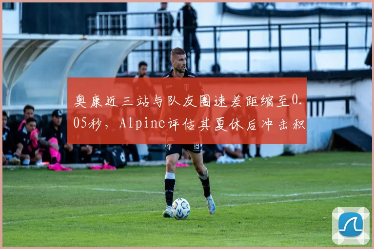 奥康近三站与队友圈速差距缩至0.05秒，Alpine评估其夏休后冲击积分区前十